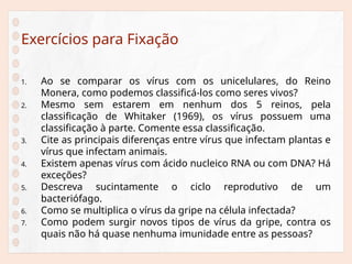 Exercícios para Fixação
1. Ao se comparar os vírus com os unicelulares, do Reino
Monera, como podemos classificá-los como seres vivos?
2. Mesmo sem estarem em nenhum dos 5 reinos, pela
classificação de Whitaker (1969), os vírus possuem uma
classificação à parte. Comente essa classificação.
3. Cite as principais diferenças entre vírus que infectam plantas e
vírus que infectam animais.
4. Existem apenas vírus com ácido nucleico RNA ou com DNA? Há
exceções?
5. Descreva sucintamente o ciclo reprodutivo de um
bacteriófago.
6. Como se multiplica o vírus da gripe na célula infectada?
7. Como podem surgir novos tipos de vírus da gripe, contra os
quais não há quase nenhuma imunidade entre as pessoas?
 