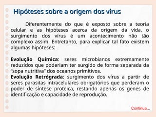 Hipóteses sobre a origem dos vírus
Hipóteses sobre a origem dos vírus
Diferentemente do que é exposto sobre a teoria
celular e as hipóteses acerca da origem da vida, o
surgimento dos vírus é um acontecimento não tão
complexo assim. Entretanto, para explicar tal fato existem
algumas hipóteses:
Evolução Química: seres microbianos extremamente
reduzidos que poderiam ter surgido de forma separada da
“sopa nutritiva” dos oceanos primitivos.
Evolução Retrógrada: surgimento dos vírus a partir de
seres parasitas intracelulares obrigatórios que perderam o
poder de síntese proteica, restando apenas os genes de
identificação e capacidade de reprodução.
Continua...
 