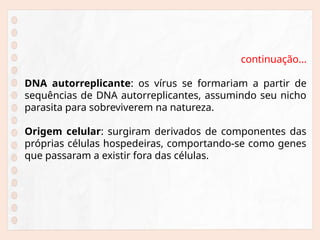 continuação...
DNA autorreplicante: os vírus se formariam a partir de
sequências de DNA autorreplicantes, assumindo seu nicho
parasita para sobreviverem na natureza.
Origem celular: surgiram derivados de componentes das
próprias células hospedeiras, comportando-se como genes
que passaram a existir fora das células.
 