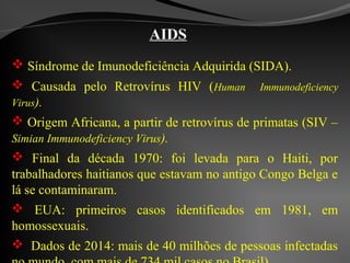 AIDS
 Síndrome de Imunodeficiência Adquirida (SIDA).
 Causada pelo Retrovírus HIV (Human Immunodeficiency
Virus).
 Origem Africana, a partir de retrovírus de primatas (SIV –
Simian Immunodeficiency Virus).
 Final da década 1970: foi levada para o Haiti, por
trabalhadores haitianos que estavam no antigo Congo Belga e
lá se contaminaram.
 EUA: primeiros casos identificados em 1981, em
homossexuais.
 Dados de 2014: mais de 40 milhões de pessoas infectadas
 