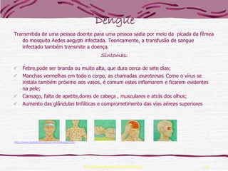 Dengue
Transmitida de uma pessoa doente para uma pessoa sadia por meio da picada da fêmea
   do mosquito Aedes aegypti infectada. Teoricamente, a transfusão de sangue
   infectado também transmite a doença.
                                                        Sintomas:

      Febre,pode ser branda ou muito alta, que dura cerca de sete dias;
      Manchas vermelhas em todo o corpo, as chamadas exantemas. Como o vírus se
      instala também próximo aos vasos, é comum estes inflamarem e ficarem evidentes
      na pele;
      Cansaço, falta de apetite,dores de cabeça , musculares e atrás dos olhos;
      Aumento das glândulas linfáticas e comprometimento das vias aéreas superiores




http://www.santalucia.com.br/virus/dengue.htm




                                                Professora Ionara Urrutia Moura       10
 