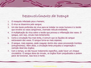 Desenvolvimento da Doença
1.   O mosquito infectado pica o homem;
2.   O vírus se dissemina pelo sangue;
3.   Um dos locais preferidos do vírus para se instalar no corpo humano é o tecido
     que envolve os vasos sangüíneos, chamado retículo-endotelial;
4.   A multiplicação do vírus sobre o tecido que provoca a inflamação dos vasos. O
     sangue, com isso, circula mais lentamente;
5.   Como a circulação fica mais lenta, é comum que os líquidos do sangue
     extravasem dos vasos. O sangue torna-se mais espesso;
6.   O sangue, mais espesso, pode coagular dentro dos vasos provocando trombos
     (entupimentos). Além disso, a circulação lenta prejudica a oxigenação e
     nutrição ideal dos órgãos;
7.   Com o tempo, se não houver tratamento específico, pode haver um choque
     circulatório. O sangue deixa de circular, os órgãos ficam prejudicados e podem
     parar de funcionar. Isso leva à morte.




                             Professora Ionara Urrutia Moura                      11
 