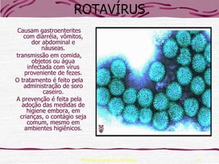 ROTAVÍRUS
 Causam gastroenterites
   com diarréia, vômitos,
       dor abdominal e
           náuseas.
transmissão em comida,
       objetos ou água
     infectada com vírus
    proveniente de fezes.
O tratamento é feito pela
    administração de soro
           caseiro.
A prevenção é feita pela
   adoção das medidas de
     higiene embora, em
  crianças, o contágio seja
     comum, mesmo em
    ambientes higiênicos.




                         Professora Ionara Urrutia Moura   15
 