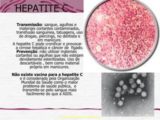 HEPATITE C
  Transmissão: sangue, agulhas e
    materiais cortantes contaminados,
  transfusão sanguínea, tatuagens, uso
    de drogas, piercings, no dentista e
              em manicure.
A hepatite C pode cronificar e provocar
  a cirrose hepática e câncer de fígado.
  Prevenção :não utilizar materiais
  cortantes ou agulhas que não estejam
    devidamente esterilizadas. Uso de
    descartáveis , bem como material
          próprio em manicures.
Não existe vacina para a hepatite C
   e é considerada pela Organização
    Mundial da Saúde como o maior
     problema de saúde pública, e
     transmite-se pelo sangue mais
        facilmente do que a AIDS.




                          Professora Ionara Urrutia Moura   17
 