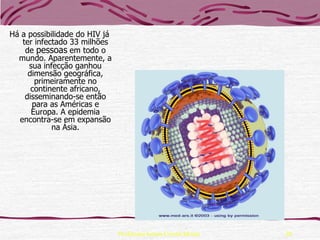 Há a possibilidade do HIV já
   ter infectado 33 milhões
    de pessoas em todo o
  mundo. Aparentemente, a
     sua infecção ganhou
     dimensão geográfica,
       primeiramente no
      continente africano,
    disseminando-se então
      para as Américas e
      Europa. A epidemia
  encontra-se em expansão
            na Ásia.




                               Professora Ionara Urrutia Moura   20
 