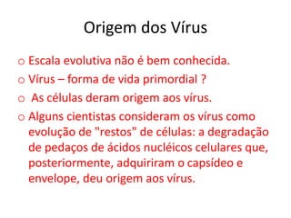 Origem dos Vírus
o Escala evolutiva não é bem conhecida.
o Vírus – forma de vida primordial ?
o As células deram origem aos vírus.
o Alguns cientistas consideram os vírus como
evolução de "restos" de células: a degradação
de pedaços de ácidos nucléicos celulares que,
posteriormente, adquiriram o capsídeo e
envelope, deu origem aos vírus.
 