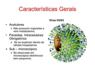 Características Gerais
• Acelulares
 Não possuem organelas e
nem metabolismo.
• Parasitas Intracelulares
Obrigatórios
 Só se duplicam dentro de
células hospedeiras
• Sub – microscópico
 Só observado em
microscópios eletrônicos/
bem pequenos.
Vírus H1N1
 