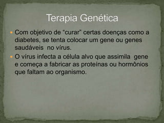  Com objetivo de “curar” certas doenças como a
diabetes, se tenta colocar um gene ou genes
saudáveis no vírus.
 O vírus infecta a célula alvo que assimila gene
e começa a fabricar as proteínas ou hormônios
que faltam ao organismo.
 
