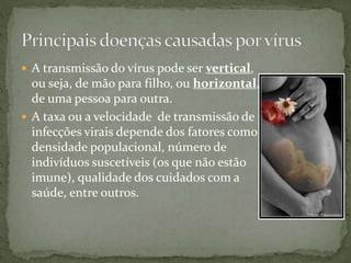  A transmissão do vírus pode ser vertical,
ou seja, de mão para filho, ou horizontal,
de uma pessoa para outra.
 A taxa ou a velocidade de transmissão de
infecções virais depende dos fatores como
densidade populacional, número de
indivíduos suscetíveis (os que não estão
imune), qualidade dos cuidados com a
saúde, entre outros.
 