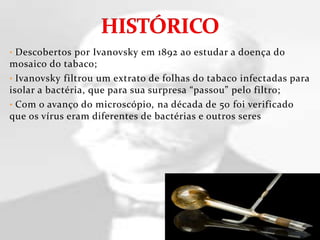 • Descobertos por Ivanovsky em 1892 ao estudar a doença do
mosaico do tabaco;
• Ivanovsky filtrou um extrato de folhas do tabaco infectadas para
isolar a bactéria, que para sua surpresa “passou” pelo filtro;
• Com o avanço do microscópio, na década de 50 foi verificado
que os vírus eram diferentes de bactérias e outros seres
 