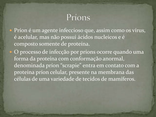  Príon é um agente infeccioso que, assim como os vírus,
é acelular, mas não possui ácidos nucleicos e é
composto somente de proteína.
 O processo de infecção por príons ocorre quando uma
forma da proteína com conformação anormal,
denominada príon “scrapie” entra em contato com a
proteína príon celular, presente na membrana das
células de uma variedade de tecidos de mamíferos.
 