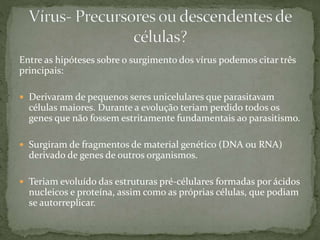 Entre as hipóteses sobre o surgimento dos vírus podemos citar três
principais:
 Derivaram de pequenos seres unicelulares que parasitavam
células maiores. Durante a evolução teriam perdido todos os
genes que não fossem estritamente fundamentais ao parasitismo.
 Surgiram de fragmentos de material genético (DNA ou RNA)
derivado de genes de outros organismos.
 Teriam evoluído das estruturas pré-célulares formadas por ácidos
nucleicos e proteína, assim como as próprias células, que podiam
se autorreplicar.
 