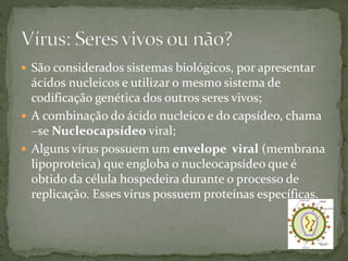  São considerados sistemas biológicos, por apresentar
ácidos nucleicos e utilizar o mesmo sistema de
codificação genética dos outros seres vivos;
 A combinação do ácido nucleico e do capsídeo, chama
–se Nucleocapsídeo viral;
 Alguns vírus possuem um envelope viral (membrana
lipoproteica) que engloba o nucleocapsídeo que é
obtido da célula hospedeira durante o processo de
replicação. Esses vírus possuem proteínas específicas.
 