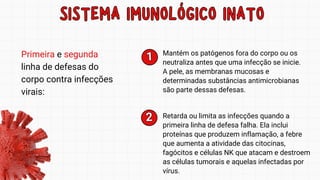 SISTEMA IMUNOLÓGICO INATO
SISTEMA IMUNOLÓGICO INATO
Primeira e segunda
linha de defesas do
corpo contra infecções
virais:
Mantém os patógenos fora do corpo ou os
neutraliza antes que uma infecção se inicie.
A pele, as membranas mucosas e
determinadas substâncias antimicrobianas
são parte dessas defesas.
1
1
2
2 Retarda ou limita as infecções quando a
primeira linha de defesa falha. Ela inclui
proteínas que produzem inflamação, a febre
que aumenta a atividade das citocinas,
fagócitos e células NK que atacam e destroem
as células tumorais e aquelas infectadas por
vírus.
 