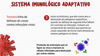 SISTEMA IMUNOLÓGICO ADAPTATIVO
SISTEMA IMUNOLÓGICO ADAPTATIVO
Terceira linha de
defesas do corpo
contra infecções virais:
Inclui os linfócitos, que têm como alvo a
destruição de patógenos específicos,
quando as defesas de segunda linha falham
em controlar as infecções. Incluem um
componente de memória que permite ao
corpo responder de forma mais eficiente ao
mesmo patógeno no futuro.
3
3
Produção de anticorpos que se
ligam ao vírus e marcam as
células infectadas para destruição
por outras células.
 
