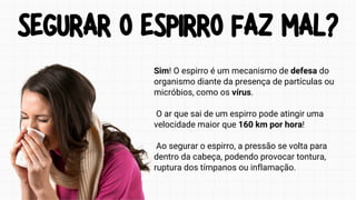 SEGURAR O ESPIRRO FAZ MAL?
SEGURAR O ESPIRRO FAZ MAL?
Sim! O espirro é um mecanismo de defesa do
organismo diante da presença de partículas ou
micróbios, como os vírus.
O ar que sai de um espirro pode atingir uma
velocidade maior que 160 km por hora!
Ao segurar o espirro, a pressão se volta para
dentro da cabeça, podendo provocar tontura,
ruptura dos tímpanos ou inflamação.
 
