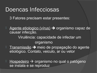 Doencas Infecciosas
3 Fatores precisam estar presentes:
 Agente etiologico (vírus)  organismo capaz de
causar infecção.
Virulência: capacidade de infectar um
organismo
 Transmissão  meio de propagação do agente
etiológico. Contato, veiculo, ar ou vetor
 Hospedeiro  organismo no qual o patógeno
se instala e se reproduz
 