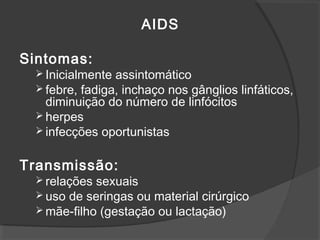 AIDS
Sintomas:
 Inicialmente assintomático
 febre, fadiga, inchaço nos gânglios linfáticos,
diminuição do número de linfócitos
 herpes
 infecções oportunistas
Transmissão:
 relações sexuais
 uso de seringas ou material cirúrgico
 mãe-filho (gestação ou lactação)
 