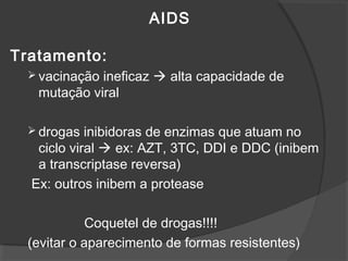 AIDS
Tratamento:
 vacinação ineficaz  alta capacidade de
mutação viral
 drogas inibidoras de enzimas que atuam no
ciclo viral  ex: AZT, 3TC, DDI e DDC (inibem
a transcriptase reversa)
Ex: outros inibem a protease
Coquetel de drogas!!!!
(evitar o aparecimento de formas resistentes)
 