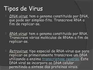 Tipos de Vírus
 DNA-vírus: tem o genoma constituído por DNA,
que pode ser simples-fita. Transcreve RNA a
fim de replicar-se.
 RNA-vírus: tem o genoma constituído por RNA.
Transcreve várias moléculas de RNAm a fim de
replicar-se.
 Retrovírus: tipo especial de RNA-vírus que para
replicar-se primeiramente transcreve um DNA
utilizando a enzima transcriptase reversa. Este
DNA viral se incorpora ao DNA celular
permitindo a síntese das proteínas virais.
 