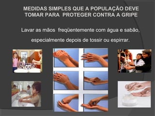 Lavar as mãos freqüentemente com água e sabão,
especialmente depois de tossir ou espirrar.
MEDIDAS SIMPLES QUE A POPULAÇÃO DEVE
TOMAR PARA PROTEGER CONTRA A GRIPE
 