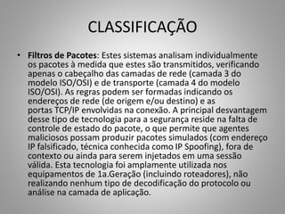 CLASSIFICAÇÃO
• Filtros de Pacotes: Estes sistemas analisam individualmente
os pacotes à medida que estes são transmitidos, verificando
apenas o cabeçalho das camadas de rede (camada 3 do
modelo ISO/OSI) e de transporte (camada 4 do modelo
ISO/OSI). As regras podem ser formadas indicando os
endereços de rede (de origem e/ou destino) e as
portas TCP/IP envolvidas na conexão. A principal desvantagem
desse tipo de tecnologia para a segurança reside na falta de
controle de estado do pacote, o que permite que agentes
maliciosos possam produzir pacotes simulados (com endereço
IP falsificado, técnica conhecida como IP Spoofing), fora de
contexto ou ainda para serem injetados em uma sessão
válida. Esta tecnologia foi amplamente utilizada nos
equipamentos de 1a.Geração (incluindo roteadores), não
realizando nenhum tipo de decodificação do protocolo ou
análise na camada de aplicação.

 