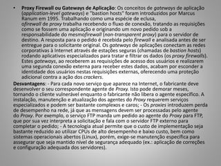 •

Proxy Firewall ou Gateways de Aplicação: Os conceitos de gateways de aplicação
(application-level gateways) e "bastion hosts" foram introduzidos por Marcus
Ranum em 1995. Trabalhando como uma espécie de eclusa,
ofirewall de proxy trabalha recebendo o fluxo de conexão, tratando as requisições
como se fossem uma aplicação e originando um novo pedido sob a
responsabilidade do mesmofirewall (non-transparent proxy) para o servidor de
destino. A resposta para o pedido é recebida pelo firewall e analisada antes de ser
entregue para o solicitante original. Os gateways de aplicações conectam as redes
corporativas à Internet através de estações seguras (chamadas de bastion hosts)
rodando aplicativos especializados para tratar e filtrar os dados (os proxy firewalls).
Estes gateways, ao receberem as requisições de acesso dos usuários e realizarem
uma segunda conexão externa para receber estes dados, acabam por esconder a
identidade dos usuários nestas requisições externas, oferecendo uma proteção
adicional contra a ação dos crackers.
Desvantagens: - Para cada novo serviço que aparece na Internet, o fabricante deve
desenvolver o seu correspondente agente de Proxy. Isto pode demorar meses,
tornando o cliente vulnerável enquanto o fabricante não libera o agente específico. A
instalação, manutenção e atualização dos agentes do Proxy requerem serviços
especializados e podem ser bastante complexos e caros; - Os proxies introduzem perda
de desempenho na rede, já que as mensagens devem ser processadas pelo agente
do Proxy. Por exemplo, o serviço FTP manda um pedido ao agente do Proxy para FTP,
que por sua vez interpreta a solicitação e fala com o servidor FTP externo para
completar o pedido; - A tecnologia atual permite que o custo de implementação seja
bastante reduzido ao utilizar CPUs de alto desempenho e baixo custo, bem como
sistemas operacionais abertos (Linux), porém, exige-se manutenção específica para
assegurar que seja mantido nível de segurança adequado (ex.: aplicação de correções
e configuração adequada dos servidores).

 