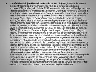•

Stateful Firewall (ou Firewall de Estado de Sessão): Os firewalls de estado
foram introduzidos originalmente em 1991 pela empresa DEC com o
produto SEAL, porém, não foi até 1994, com os israelenses da Checkpoint, que
a tecnologia ganharia maturidade suficiente. O produto Firewall-1 utilizava a
tecnologia patenteada chamada de Stateful Inspection, que tinha capacidade
para identificar o protocolo dos pacotes transitados e "prever" as respostas
legítimas. Na verdade, o firewall guardava o estado de todas as últimas
transações efetuadas e inspecionava o tráfego para evitar pacotes ilegítimos.
Posteriormente surgiram vários aperfeiçoamentos, que introduziram o Deep
Packet Inspection, também conhecido como tecnologia SMLI (Stateful MultiLayer Inspection), ou sejaInspeção de Total de todas as camadas do modelo
ISO/OSI (7 camadas). Esta tecnologia permite que o firewall decodifique o
pacote, interpretando o tráfego sob a perspectiva do cliente/servidor, ou seja,
do protocolo propriamente dito e inclui técnicas específicas de identificação
de ataques. Com a tecnologia SMLI/Deep Packet Inspection, o firewall utiliza
mecanismos otimizados de verificação de tráfego para analisá-los sob a
perspectiva da tabela de estado de conexões legítimas. Simultaneamente, os
pacotes também vão sendo comparados a padrões legítimos de tráfego para
identificar possíveis ataques ou anomalias. A combinação permite que novos
padrões de tráfegos sejam entendidos como serviços e possam ser
adicionados às regras válidas em poucos minutos. Supostamente a
manutenção e instalação são mais eficientes (em termos de custo e tempo de
execução), pois a solução se concentra no modelo conceitual do TCP/IP.
Porém, com o avançar da tecnologia e dos padrões de tráfego da Internet,
projetos complexos de firewall para grandes redes de serviço podem ser tão
custosos e demorados quanto uma implementação tradicional.

 