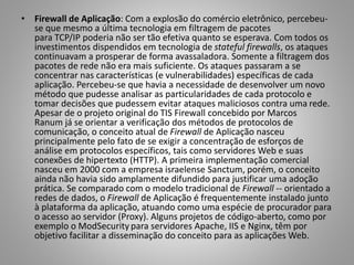• Firewall de Aplicação: Com a explosão do comércio eletrônico, percebeuse que mesmo a última tecnologia em filtragem de pacotes
para TCP/IP poderia não ser tão efetiva quanto se esperava. Com todos os
investimentos dispendidos em tecnologia de stateful firewalls, os ataques
continuavam a prosperar de forma avassaladora. Somente a filtragem dos
pacotes de rede não era mais suficiente. Os ataques passaram a se
concentrar nas características (e vulnerabilidades) específicas de cada
aplicação. Percebeu-se que havia a necessidade de desenvolver um novo
método que pudesse analisar as particularidades de cada protocolo e
tomar decisões que pudessem evitar ataques maliciosos contra uma rede.
Apesar de o projeto original do TIS Firewall concebido por Marcos
Ranum já se orientar a verificação dos métodos de protocolos de
comunicação, o conceito atual de Firewall de Aplicação nasceu
principalmente pelo fato de se exigir a concentração de esforços de
análise em protocolos específicos, tais como servidores Web e suas
conexões de hipertexto (HTTP). A primeira implementação comercial
nasceu em 2000 com a empresa israelense Sanctum, porém, o conceito
ainda não havia sido amplamente difundido para justificar uma adoção
prática. Se comparado com o modelo tradicional de Firewall -- orientado a
redes de dados, o Firewall de Aplicação é frequentemente instalado junto
à plataforma da aplicação, atuando como uma espécie de procurador para
o acesso ao servidor (Proxy). Alguns projetos de código-aberto, como por
exemplo o ModSecurity para servidores Apache, IIS e Nginx, têm por
objetivo facilitar a disseminação do conceito para as aplicações Web.

 