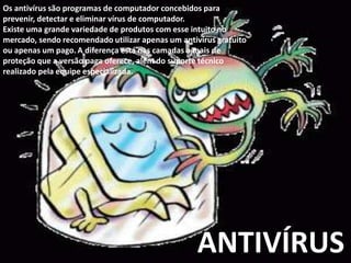 Os antivírus são programas de computador concebidos para
prevenir, detectar e eliminar vírus de computador.
Existe uma grande variedade de produtos com esse intuito no
mercado, sendo recomendado utilizar apenas um antivírus gratuito
ou apenas um pago. A diferença está nas camadas a mais de
proteção que a versão paga oferece, além do suporte técnico
realizado pela equipe especializada.

ANTIVÍRUS

 