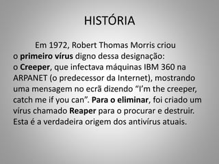 HISTÓRIA
Em 1972, Robert Thomas Morris criou
o primeiro vírus digno dessa designação:
o Creeper, que infectava máquinas IBM 360 na
ARPANET (o predecessor da Internet), mostrando
uma mensagem no ecrã dizendo “I’m the creeper,
catch me if you can”. Para o eliminar, foi criado um
vírus chamado Reaper para o procurar e destruir.
Esta é a verdadeira origem dos antivírus atuais.

 