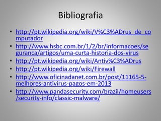 Bibliografia
• http://pt.wikipedia.org/wiki/V%C3%ADrus_de_co
mputador
• http://www.hsbc.com.br/1/2/br/informacoes/se
guranca/artigos/uma-curta-historia-dos-virus
• http://pt.wikipedia.org/wiki/Antiv%C3%ADrus
• http://pt.wikipedia.org/wiki/Firewall
• http://www.oficinadanet.com.br/post/11165-5melhores-antivirus-pagos-em-2013
• http://www.pandasecurity.com/brazil/homeusers
/security-info/classic-malware/

 