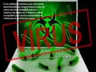 É um software malicioso que vem sendo
desenvolvido por programadores que, tal
como um vírus biológico, infecta o
sistema, faz cópias de si mesmo e tenta
se espalhar para outros computadores,
utilizando-se de diversos meios.

 