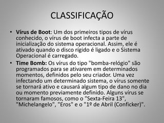 CLASSIFICAÇÃO
• Vírus de Boot: Um dos primeiros tipos de vírus
conhecido, o vírus de boot infecta a parte de
inicialização do sistema operacional. Assim, ele é
ativado quando o disco rígido é ligado e o Sistema
Operacional é carregado.
• Time Bomb: Os vírus do tipo "bomba-relógio" são
programados para se ativarem em determinados
momentos, definidos pelo seu criador. Uma vez
infectando um determinado sistema, o vírus somente
se tornará ativo e causará algum tipo de dano no dia
ou momento previamente definido. Alguns vírus se
tornaram famosos, como o "Sexta-Feira 13",
"Michelangelo", "Eros" e o "1º de Abril (Conficker)".

 