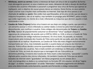 •

•

Minhocas, worm ou vermes: Como o interesse de fazer um vírus é ele se espalhar da forma
mais abrangente possível, os seus criadores por vezes, deixaram de lado o desejo de danificar
o sistema dos usuários infectados e passaram a programar seus vírus de forma que apenas se
repliquem, sem o objetivo de causar graves danos ao sistema. Desta forma, os seus autores
visam a tornar suas criações mais conhecidas na Internet. Este tipo de vírus passou a ser
chamada de verme ou worm. Eles estão mais aperfeiçoados, já há uma versão que ao atacar a
máquina hospedeira, não só se replica, mas também se propaga pela INTERNET, pelos e-mails
que estão registrados no cliente de e-mail, infectando as máquinas que abrirem aquele e-mail,
reiniciando o ciclo.
Cavalos de Tróia (Trojans):Certos vírus trazem em seu bojo um código a parte, que permite a
um estranho acessar o micro infectado ou coletar dados e enviá-los pela Internet para um
desconhecido, sem notificar o usuário. Estes códigos são denominados de Trojans ou Cavalos
de Tróia. Apesar de popularmente costumar-se denominar “vírus” qualquer ataque à
segurança do computador, de acordo com o CERT.br (2012, p. 113), o vírus e o Cavalo de Tróia
são tipos distintos de código malicioso (malware). Os vírus eram, no passado, os maiores
responsáveis pela instalação dos Cavalos de Tróia como parte de sua ação, pois eles não têm a
capacidade de se replicar. Atualmente, os Cavalos de Tróia não mais chegam exclusivamente
transportados por vírus, mas instalados quando o usuário baixa um arquivo da internet e o
executa. Prática eficaz devido a enorme quantidade de e-mails fraudulentos que chegam
nas caixas postais dos usuários. Tais e-mails contém um endereço na Web para a vítima baixar
o Cavalo de Tróia, ao invés do arquivo que a mensagem diz ser. Esta prática se
denomina phishing. A maioria dos Cavalos de Tróia visam a sites bancários, "pescando" a senha
digitada pelos usuários dos micros infectados. Há também Cavalos de Tróia que ao serem
baixados da internet veem "guardados" em falsos programas ou em anexos de email, encriptografam os dados e os comprimem no formato ZIP. Um arquivo .txt dá as "regras
do jogo": os dados "seqüestrados" só serão "libertados" mediante pagamento em dinheiro
para uma determinada conta bancária, quando será fornecido o código restaurador.

 
