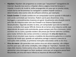 •

•

•

Hijackers: Hijackers são programas ou scripts que "sequestram" navegadores de
Internet. Quando isso ocorre, o hijacker altera a página inicial do browser e
impede o usuário de mudá-la, exibe propagandas em pop-ups ou janelas novas,
instala barras de ferramentas no navegador e podem impedir acesso a
determinados sites (como sites de software antivírus, por exemplo).
Estado Zombie: O estado zombie em um computador ocorre quando é infectado e
está sendo controlado por terceiros. Podem usá-lo para disseminar, vírus,
keyloggers, e procedimentos invasivos em geral. Usualmente esta situação ocorre
pelo fato da máquina estar com seu Firewall e ou Sistema Operacional
desatualizados. Segundo estudos na área, um computador que está na internet
nessas condições tem quase 50% de chance de se tornar uma máquina zumbi, que
dependendo de quem está controlando, quase sempre com fins criminosos, como
acontece vez ou outra, quando crackers são presos por formar exércitos zombies
para roubar dinheiro das contas correntes e extorquir. Os vírus de macro (ou
macro vírus) vinculam suas macros a modelos de documentos gabaritos e a outros
arquivos de modo que, quando um aplicativo carrega o arquivo e executa as
instruções nele contidas, as primeiras instruções executadas serão as do vírus.
Vírus de macro: são parecidos com outros vírus em vários aspectos: são códigos
escritos para que, sob certas condições, este código se "reproduz", fazendo uma
cópia dele mesmo. Como outros vírus, eles podem ser escritos para causar danos,
apresentar uma mensagem ou fazer qualquer coisa que um programa possa fazer.
Resumindo, um vírus de macro infecta os arquivos do Microsoft Office.

 