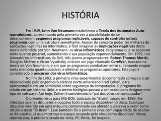 HISTÓRIA
Em 1949, John Von Neumann estabeleceu a Teoria dos Autómatos Autoreprodutores, apresentando pela primeira vez a possibilidade de se
desenvolverem pequenos programas replicáveis, capazes de controlar outros
programas com uma estrutura semelhante. Apesar do conceito poder ter milhares de
aplicações legítimas na informática, é fácil imaginar as implicações negativas desta
teoria defendida por Von Neumann: os vírus informáticos. Programas que se replicam
tanto quanto possível, aumentando a sua população exponencialmente. Em 1959, nos
laboratórios informáticos da Bell, três jovens programadores: Robert Thomas Morris,
Douglas Mcllroy e Victor Vysottsky, criaram um jogo chamado CoreWar, baseado na
teoria de Von Neumann, e em que os programas combatiam entre si, tentando ocupar
tanta memória quanto possível, e eliminar os programas opositores. Este jogo é
considerado o precursor dos vírus informáticos.
No fim de 1983, o primeiro vírus experimental documentado começou a ser
desenvolvido pelo engenheiro elétrico norte-americano Fred Cohen, para
apresentação em um seminário sobre segurança da computação. O programa foi
criado em um sistema Unix, e o termo biológico passou a ser usado para designar esse
tipo de software. Até hoje, Cohen é considerado o "pai dos vírus de computador".
O primeiro vírus para MS-DOS, batizado de "Brain", surgiu em 1986. Ele
infectava apenas disquetes e ocupava todo o espaço disponível no disco. Qualquer
disquete inserido em uma máquina contaminada era afetado e passava a exibir como
rótulo o texto "© Brain". Esse também foi o primeiro vírus com capacidade de ocultarse do usuário, já que mostrava o espaço ocupado pelo vírus como disponível. Nesse
mesmo ano, o primeiro cavalo-de-tróia, PC-Write, foi lançado.

 