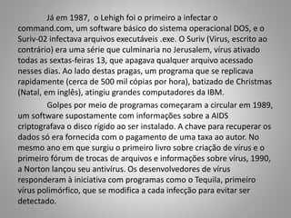 Já em 1987, o Lehigh foi o primeiro a infectar o
command.com, um software básico do sistema operacional DOS, e o
Suriv-02 infectava arquivos executáveis .exe. O Suriv (Virus, escrito ao
contrário) era uma série que culminaria no Jerusalem, vírus ativado
todas as sextas-feiras 13, que apagava qualquer arquivo acessado
nesses dias. Ao lado destas pragas, um programa que se replicava
rapidamente (cerca de 500 mil cópias por hora), batizado de Christmas
(Natal, em inglês), atingiu grandes computadores da IBM.
Golpes por meio de programas começaram a circular em 1989,
um software supostamente com informações sobre a AIDS
criptografava o disco rígido ao ser instalado. A chave para recuperar os
dados só era fornecida com o pagamento de uma taxa ao autor. No
mesmo ano em que surgiu o primeiro livro sobre criação de vírus e o
primeiro fórum de trocas de arquivos e informações sobre vírus, 1990,
a Norton lançou seu antivírus. Os desenvolvedores de vírus
responderam à iniciativa com programas como o Tequila, primeiro
vírus polimórfico, que se modifica a cada infecção para evitar ser
detectado.

 