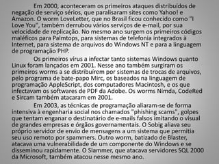 Em 2000, aconteceram os primeiros ataques distribuídos de
negação de serviço sérios, que paralisaram sites como Yahoo! e
Amazon. O worm LoveLetter, que no Brasil ficou conhecido como "I
Love You", também derrubou vários serviços de e-mail, por sua
velocidade de replicação. No mesmo ano surgem os primeiros códigos
maléficos para Palmtops, para sistemas de telefonia integrados à
Internet, para sistema de arquivos do Windows NT e para a linguagem
de programação PHP.
Os primeiros vírus a infectar tanto sistemas Windows quanto
Linux foram lançados em 2001. Nesse ano também surgiram os
primeiros worms a se distribuírem por sistemas de trocas de arquivos,
pelo programa de bate-papo Mirc, os baseados na linguagem de
programação AppleScript, dos computadores Macintosh, e os que
infectavam os softwares de PDF da Adobe. Os worms Nimda, CodeRed
e Sircam também atacaram em 2001.
Em 2003, as técnicas de programação aliaram-se de forma
intensiva à engenharia social nos chamados "phishing scams", golpes
que tentam enganar o destinatário de e-mails falsos imitando o visual
de grandes empresas e órgãos governamentais. O Sobig aliava seu
próprio servidor de envio de mensagens a um sistema que permitia
seu uso remoto por spammers. Outro worm, batizado de Blaster,
atacava uma vulnerabilidade de um componente do Windows e se
disseminou rapidamente. O Slammer, que atacava servidores SQL 2000
da Microsoft, também atacou nesse mesmo ano.

 