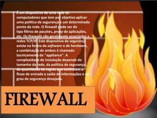 É um dispositivo de uma rede de
computadores que tem por objetivo aplicar
uma política de segurança a um determinado
ponto da rede. O firewall pode ser do
tipo filtros de pacotes, proxy de aplicações,
etc. Os firewalls são geralmente associados a
redes TCP/IP. Este dispositivo de segurança
existe na forma de software e de hardware,
a combinação de ambos é chamado
tecnicamente de "appliance". A
complexidade de instalação depende do
tamanho da rede, da política de segurança,
da quantidade de regras que controlam o
fluxo de entrada e saída de informações e do
grau de segurança desejado.

FIREWALL

 