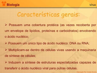 Biologia Elaboração Prof. Viviane Ferreira Vírus Características gerais: Possuem uma cobertura protéica (as vezes recoberta por um envelope de lipídios, proteínas e carboidratos) envolvendo o ácido nucléico; Possuem um único tipo de ácido nucléico: DNA ou RNA; Multiplicam-se dentro de células vivas usando a maquinaria de síntese de células; Induzem a síntese de estruturas especializadas capazes de transferir o ácido nucléico viral para outras células. 