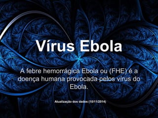 Vírus Ebola 
A febre hemorrágica Ebola ou (FHE) é a 
doença humana provocada pelos vírus do 
Ebola. 
Atualização dos dados (10/11/2014) 
 