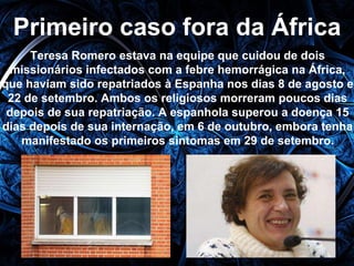 Primeiro caso fora da África 
Teresa Romero estava na equipe que cuidou de dois 
missionários infectados com a febre hemorrágica na África, 
que haviam sido repatriados à Espanha nos dias 8 de agosto e 
22 de setembro. Ambos os religiosos morreram poucos dias 
depois de sua repatriação. A espanhola superou a doença 15 
dias depois de sua internação, em 6 de outubro, embora tenha 
manifestado os primeiros sintomas em 29 de setembro. 
 