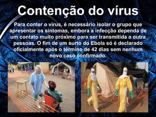 Contenção do vírus 
Para conter o vírus, é necessário isolar o grupo que 
apresentar os sintomas, embora a infecção dependa de 
um contato muito próximo para ser transmitida a outra 
pessoas. O fim de um surto do Ebola só é declarado 
oficialmente após o término de 42 dias sem nenhum 
novo caso confirmado. 
 
