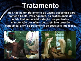 Tratamento 
Ainda não há um tratamento ou vacina específica para 
conter o Ebola. Por enquanto, os profissionais de 
saúde limitam-se à hidratação dos pacientes, 
manutenção dos níveis de oxigênio e pressão 
sanguínea, além do tratamento de possíveis infecções. 
 