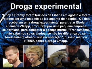 Droga experimental 
Nancy e Brantly foram trazidos da Libéria em agosto e foram 
tratados em uma unidade de isolamento do hospital. Os dois 
receberam uma droga experimental para tratar Ebola 
chamada ZMapp, produzida por uma pequena empresa 
californiana, para combater a doença mortal. "Francamente, 
não sabemos se os ajudou, se não fez diferença ou se 
teoricamente atrasou sua recuperação", disse o médico 
Ribner, sobre a droga Zmapp. 
 