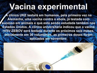 Vacina experimental 
A clínica UKE testará em humanos, pela primeira vez na 
Alemanha, uma vacina contra o ebola, já testada com 
sucesso em animais e que está sendo estudada também nos 
Estados Unidos. A clínica universitária indicou que a vacina 
rVSV-ZEBOV será testada durante os próximos seis meses, 
inicialmente em 30 voluntários, as primeiras doses foram 
aplicadas em novembro. 
 