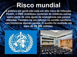Risco mundial 
o público em geral não está em alto risco de infecção. 
Porém, a OMS mobilizou centenas de médicos extras 
como parte de uma ajuda de emergência aos países 
afetados. Também há um reforço no cordão sanitário 
nas fronteiras desses países. O auxílio foi avaliado em 
mais de R$ 200 milhões. 
 