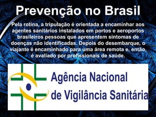Prevenção no Brasil 
Pela rotina, a tripulação é orientada a encaminhar aos 
agentes sanitários instalados em portos e aeroportos 
brasileiros pessoas que apresentem sintomas de 
doenças não identificadas. Depois do desembarque, o 
viajante é encaminhado para uma área remota e, então, 
é avaliado por profissionais de saúde. 
 