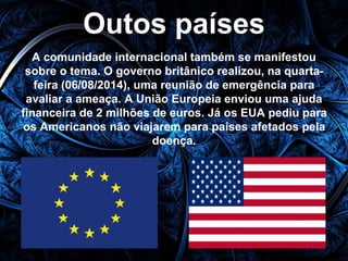 Outos países 
A comunidade internacional também se manifestou 
sobre o tema. O governo britânico realizou, na quarta-feira 
(06/08/2014), uma reunião de emergência para 
avaliar a ameaça. A União Europeia enviou uma ajuda 
financeira de 2 milhões de euros. Já os EUA pediu para 
os Americanos não viajarem para países afetados pela 
doença. 
 